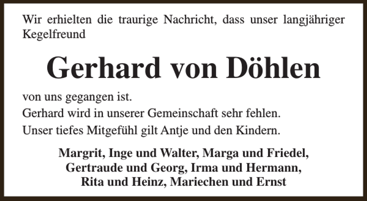 <p>Wir erhielten die traurige Nachricht, dass unser langjähriger<br />Kegelfreund</p><p>Gerhard von Döhlen</p><p>von uns gegangen ist.<br />Gerhard wird in unserer Gemeinschaft sehr fehlen.<br />Unser tiefes Mitgefühl gilt Antje und den Kindern.</p><p>Margrit, Inge und Walter, Marga und Friedel,<br />Gertraude und Georg, Irma und Hermann,<br />Rita und Heinz, Mariechen und Ernst</p>