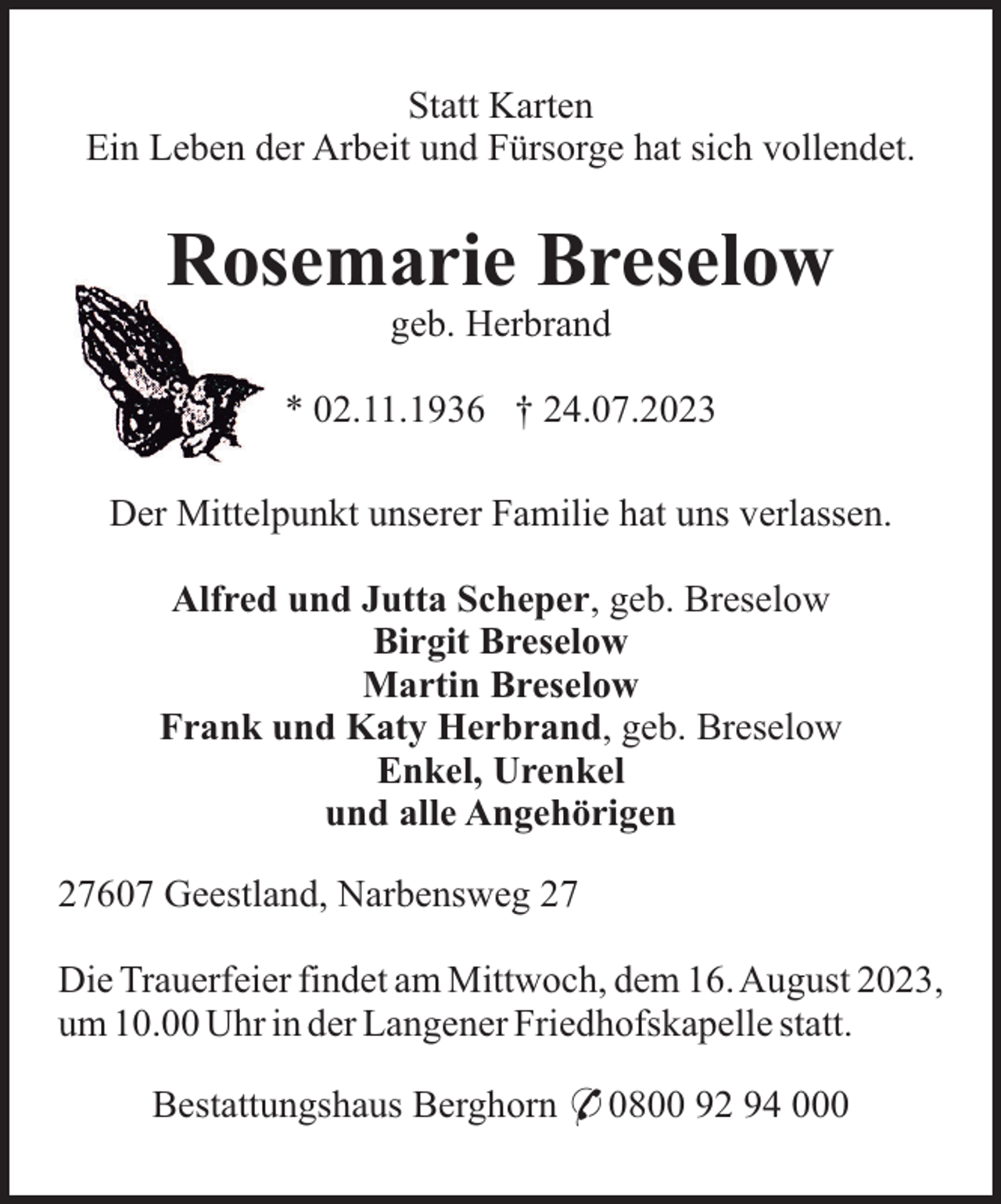 <p>Statt Karten<br />Ein Leben der Arbeit und Fürsorge hat sich vollendet.</p><p>Rosemarie Breselow<br />geb. Herbrand<br />* 02.11.1936 † 24.07.2023<br />Der Mittelpunkt unserer Familie hat uns verlassen.<br />Alfred und Jutta Scheper, geb. Breselow<br />Birgit Breselow<br />Martin Breselow<br />Frank und Katy Herbrand, geb. Breselow<br />Enkel, Urenkel<br />und alle Angehörigen<br />27607 Geestland, Narbensweg 27<br />Die Trauerfeier findet am Mittwoch, dem 16. August 2023,<br />um 10.00 Uhr in der Langener Friedhofskapelle statt.<br />Bestattungshaus Berghorn * 0800 92 94 000</p>