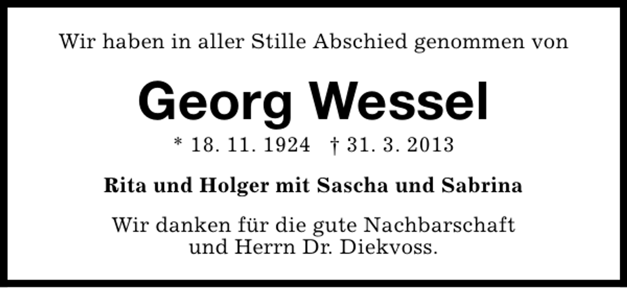 <p>Wir haben in aller Stille Abschied genommen von</p><p>Georg Wessel<br />* 18. 11. 1924 † 31. 3. 2013</p><p>Rita und Holger mit Sascha und Sabrina<br />Wir danken für die gute Nachbarschaft<br />und Herrn Dr. Diekvoss.</p>