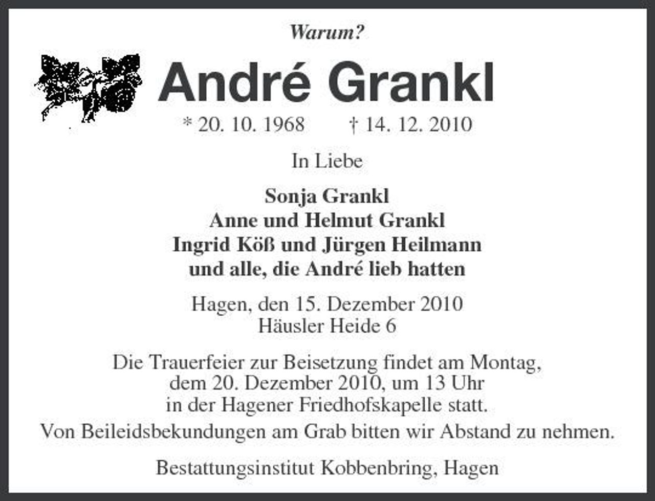 <p>Warum?</p><p>André Grankl<br />* 20. 10. 1968 † 14. 12. 2010 In Liebe Sonja Grankl Anne und Helmut Grankl Ingrid Köß und Jürgen Heilmann und alle, die André lieb hatten Hagen, den 15. Dezember 2010 Häusler Heide 6 Die Trauerfeier zur Beisetzung findet am Montag, dem 20. Dezember 2010, um 13 Uhr in der Hagener Friedhofskapelle statt. Von Beileidsbekundungen am Grab bitten wir Abstand zu nehmen. Bestattungsinstitut Kobbenbring, Hagen</p>