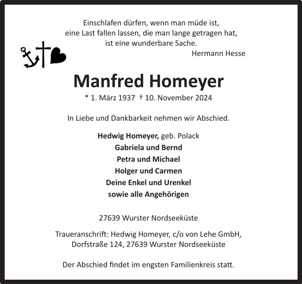 <p>Einschlafen dürfen, wenn man müde ist,<br />eine Last fallen lassen, die man lange getragen hat,<br />ist eine wunderbare Sache.<br />Hermann Hesse</p><p>Manfred Homeyer<br />* 1. März 1937 † 10. November 2024</p><p>In Liebe und Dankbarkeit nehmen wir Abschied.<br />Hedwig Homeyer, geb. Polack<br />Gabriela und Bernd<br />Petra und Michael<br />Holger und Carmen<br />Deine Enkel und Urenkel<br />sowie alle Angehörigen<br />27639 Wurster Nordseeküste<br />Traueranschrift: Hedwig Homeyer, c/o von Lehe GmbH,<br />Dorfstraße 124, 27639 Wurster Nordseeküste<br />Der Abschied ﬁndet im engsten Familienkreis statt.</p>