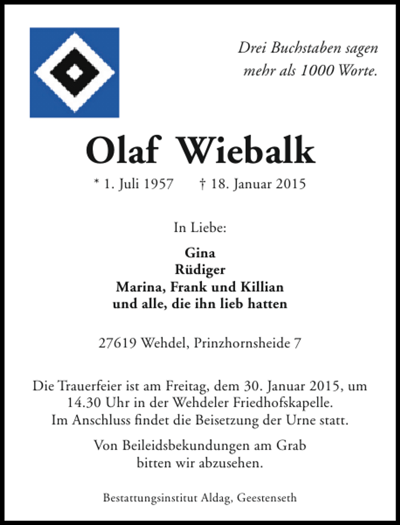 <p>Drei Buchstaben sagen<br />mehr als 1000 Worte.</p><p>Olaf Wiebalk<br />* 1. Juli 1957</p><p>† 18. Januar 2015</p><p>In Liebe:<br />Gina<br />Rüdiger<br />Marina, Frank und Killian<br />und alle, die ihn lieb hatten<br />27619 Wehdel, Prinzhornsheide 7<br />Die Trauerfeier ist am Freitag, dem 30. Januar 2015, um<br />14.30 Uhr in der Wehdeler Friedhofskapelle.<br />Im Anschluss findet die Beisetzung der Urne statt.<br />Von Beileidsbekundungen am Grab<br />bitten wir abzusehen.<br />Bestattungsinstitut Aldag, Geestenseth</p>