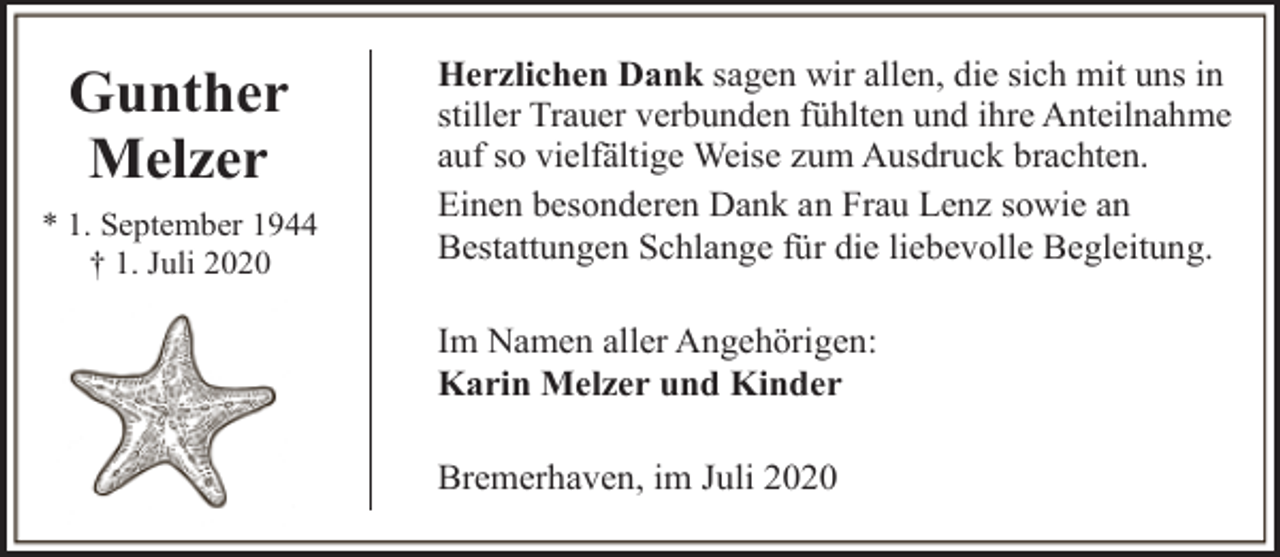 <p>Gunther<br />Melzer<br />* 1. September 1944<br />† 1. Juli 2020</p><p>Herzlichen Dank sagen wir allen, die sich mit uns in<br />stiller Trauer verbunden fühlten und ihre Anteilnahme<br />auf so vielfältige Weise zum Ausdruck brachten.<br />Einen besonderen Dank an Frau Lenz sowie an<br />Bestattungen Schlange für die liebevolle Begleitung.<br />Im Namen aller Angehörigen:<br />Karin Melzer und Kinder<br />Bremerhaven, im Juli 2020</p>