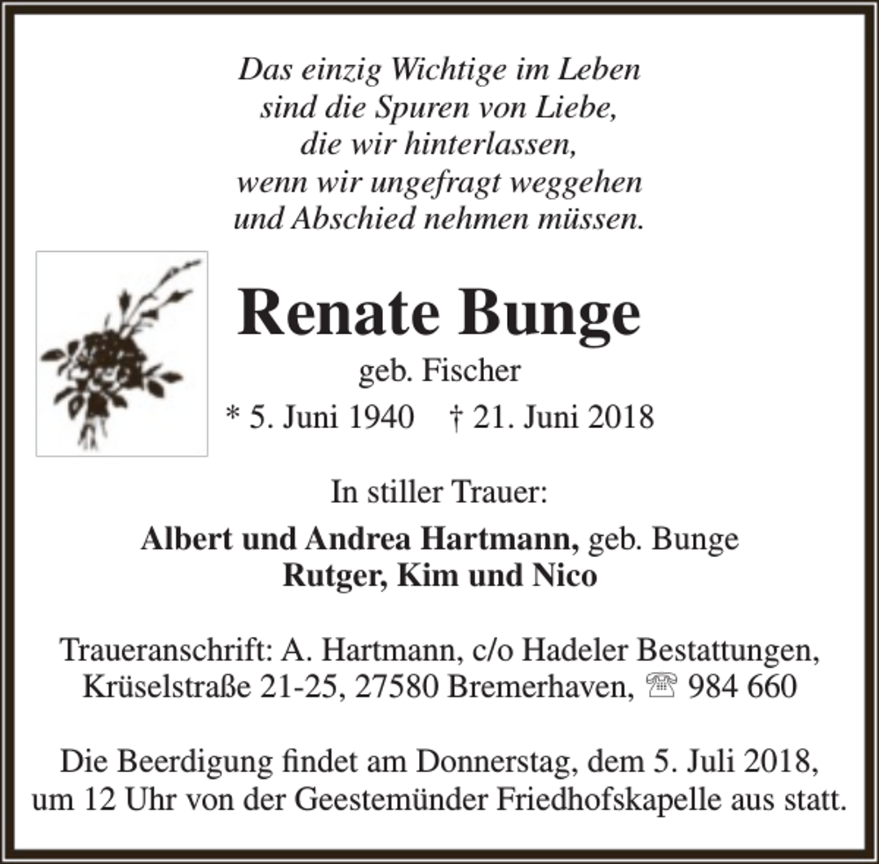 <p>Das einzig Wichtige im Leben<br />sind die Spuren von Liebe,<br />die wir hinterlassen,<br />wenn wir ungefragt weggehen<br />und Abschied nehmen müssen.</p><p>Renate Bunge</p><p>geb. Fischer<br />* 5. Juni 1940 † 21. Juni 2018<br />In stiller Trauer:<br />Albert und Andrea Hartmann, geb. Bunge<br />Rutger, Kim und Nico<br />Traueranschrift: A. Hartmann, c/o Hadeler Bestattungen,<br />Krüselstraße 21-25, 27580 Bremerhaven,  984 660<br />Die Beerdigung findet am Donnerstag, dem 5. Juli 2018,<br />um 12 Uhr von der Geestemünder Friedhofskapelle aus statt.</p>
