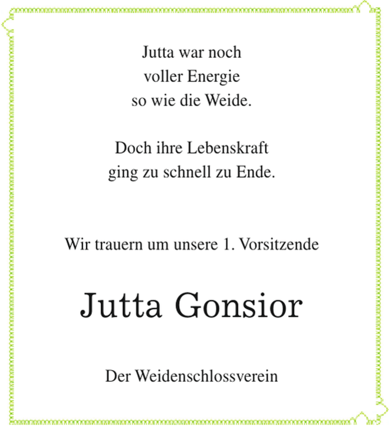 <p>Jutta war noch<br />voller Energie<br />so wie die Weide.<br />Doch ihre Lebenskraft<br />ging zu schnell zu Ende.</p><p>Wir trauern um unsere 1. Vorsitzende</p><p>Jutta Gonsior<br />Der Weidenschlossverein</p>