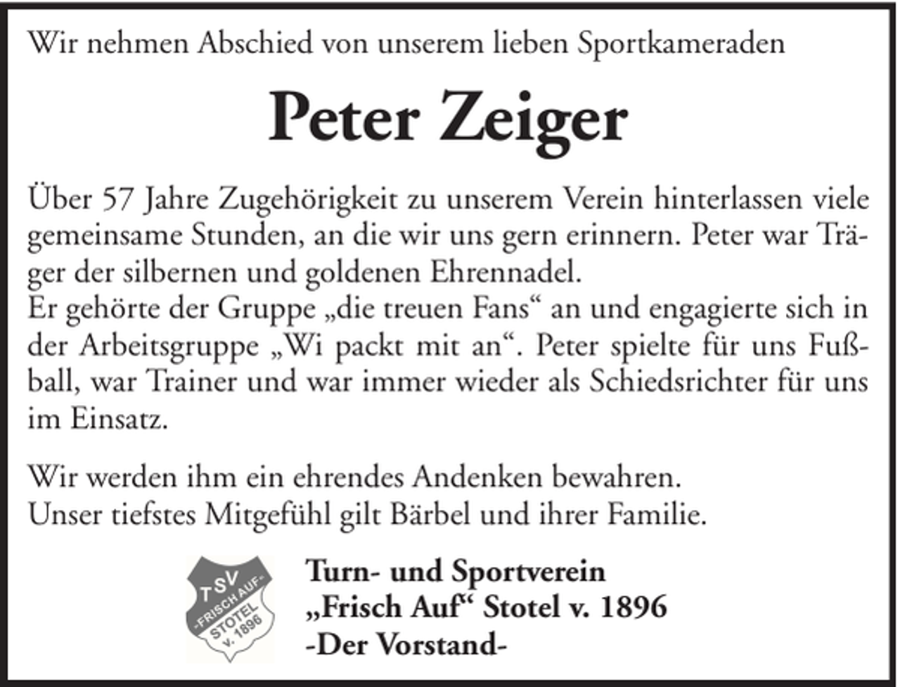<p>Wir nehmen Abschied von unserem lieben Sportkameraden</p><p>Peter Zeiger<br />Über 57 Jahre Zugehörigkeit zu unserem Verein hinterlassen viele<br />gemeinsame Stunden, an die wir uns gern erinnern. Peter war Träger der silbernen und goldenen Ehrennadel.<br />Er gehörte der Gruppe „die treuen Fans“ an und engagierte sich in<br />der Arbeitsgruppe „Wi packt mit an“. Peter spielte für uns Fußball, war Trainer und war immer wieder als Schiedsrichter für uns<br />im Einsatz.<br />Wir werden ihm ein ehrendes Andenken bewahren.<br />Unser tiefstes Mitgefühl gilt Bärbel und ihrer Familie.<br />Turn- und Sportverein<br />„Frisch Auf“ Stotel v. 1896<br />-Der Vorstand-</p>