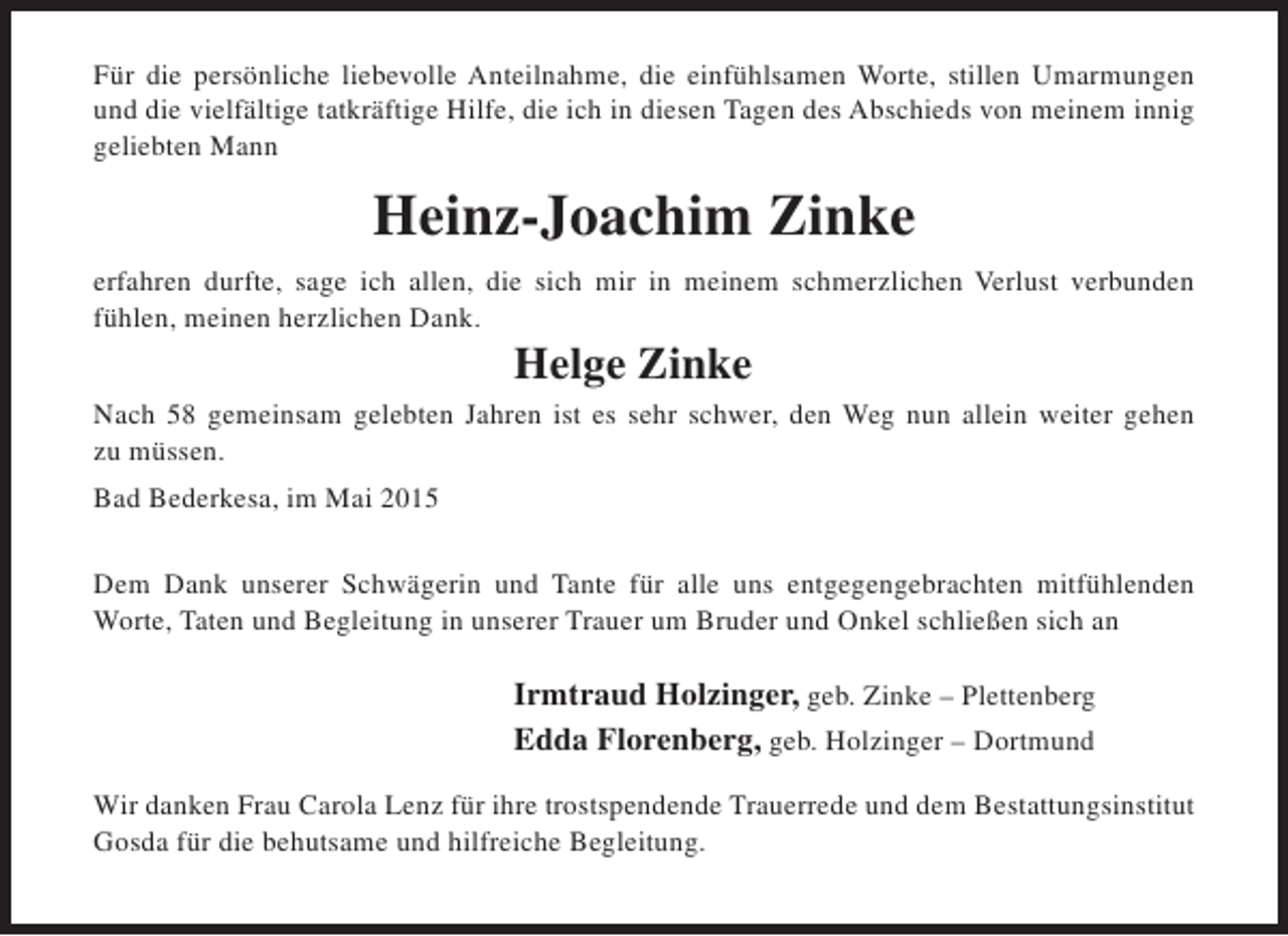 <p>Für die persönliche liebevolle Anteilnahme, die einfühlsamen Worte, stillen Umarmungen<br />und die vielfältige tatkräftige Hilfe, die ich in diesen Tagen des Abschieds von meinem innig<br />geliebten Mann</p><p>Heinz-Joachim Zinke<br />erfahren durfte, sage ich allen, die sich mir in meinem schmerzlichen Verlust verbunden<br />fühlen, meinen herzlichen Dank.</p><p>Helge Zinke</p><p>Nach 58 gemeinsam gelebten Jahren ist es sehr schwer, den Weg nun allein weiter gehen<br />zu müssen.<br />Bad Bederkesa, im Mai 2015<br />Dem Dank unserer Schwägerin und Tante für alle uns entgegengebrachten mitfühlenden<br />Worte, Taten und Begleitung in unserer Trauer um Bruder und Onkel schließen sich an</p><p>Irmtraud Holzinger, geb. Zinke – Plettenberg<br />Edda Florenberg, geb. Holzinger – Dortmund<br />Wir danken Frau Carola Lenz für ihre trostspendende Trauerrede und dem Bestattungsinstitut<br />Gosda für die behutsame und hilfreiche Begleitung.</p>