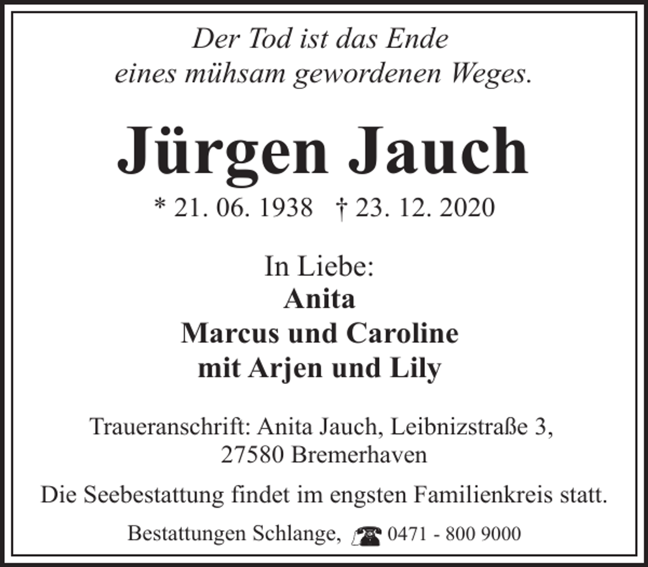 <p>Der Tod ist das Ende<br />eines mühsam gewordenen Weges.</p>
<p>Jürgen Jauch<br />* 21. 06. 1938 † 23. 12. 2020</p>
<p>In Liebe:<br />Anita<br />Marcus und Caroline<br />mit Arjen und Lily<br />Traueranschrift: Anita Jauch, Leibnizstraße 3,<br />27580 Bremerhaven<br />Die Seebestattung findet im engsten Familienkreis statt.<br />Bestattungen Schlange,</p>
<p>0471 - 800 9000</p>