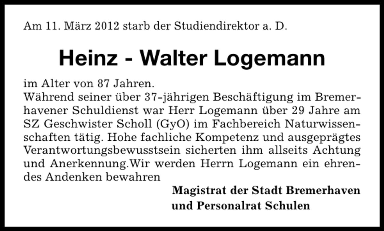 <p>Am 11. März 2012 starb der Studiendirektor a. D.</p>
<p>Heinz - Walter Logemann<br />im Alter von 87 Jahren.<br />Während seiner über 37-jährigen Beschäftigung im Bremerhavener Schuldienst war Herr Logemann über 29 Jahre am<br />SZ Geschwister Scholl (GyO) im Fachbereich Naturwissenschaften tätig. Hohe fachliche Kompetenz und ausgeprägtes<br />Verantwortungsbewusstsein sicherten ihm allseits Achtung<br />und Anerkennung.Wir werden Herrn Logemann ein ehrendes Andenken bewahren<br />Magistrat der Stadt Bremerhaven<br />und Personalrat Schulen</p>