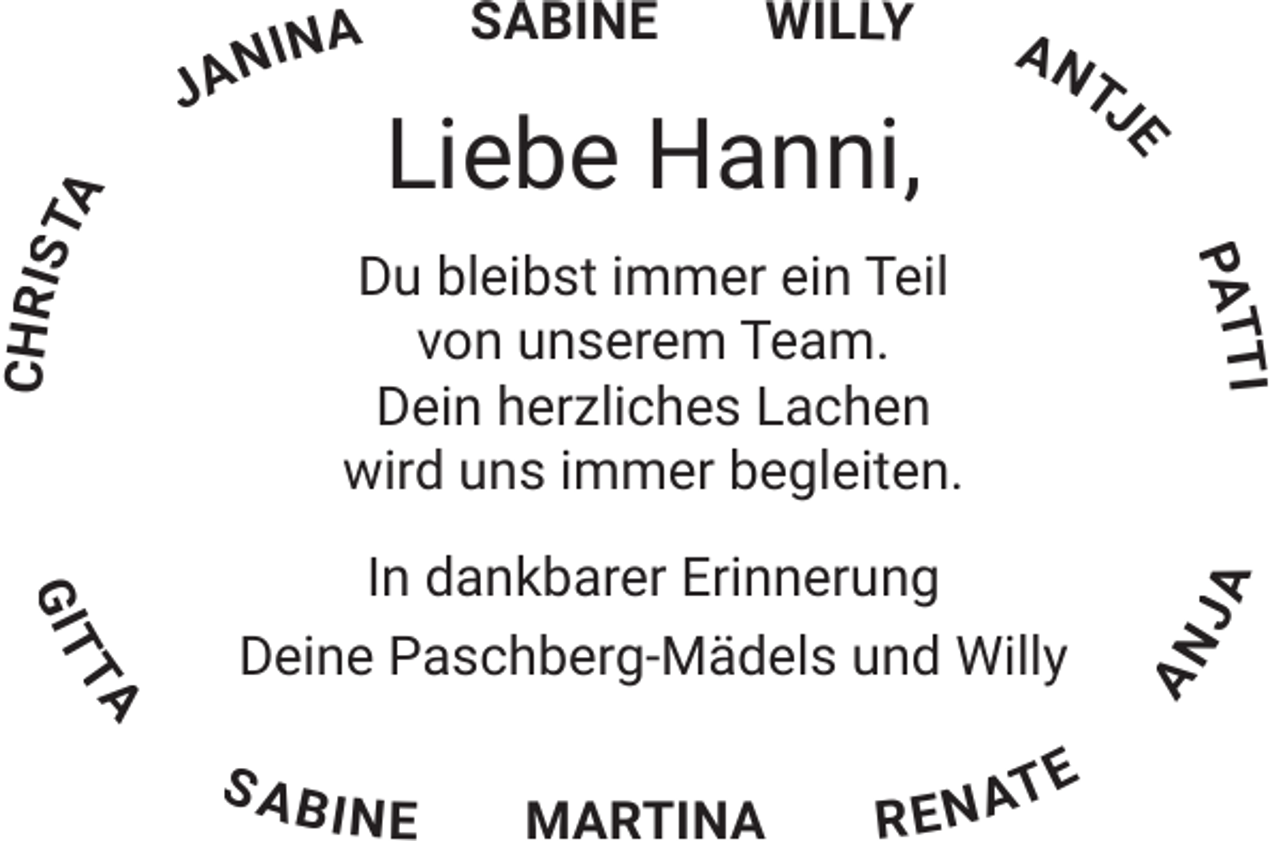 <p>Willy</p><p>e</p><p>Liebe Hanni,</p><p>an<br />tJ</p><p>Chris</p><p>ti<br />Pat</p><p>Du bleibst immer ein Teil<br />von unserem Team.<br />Dein herzliches Lachen<br />wird uns immer begleiten.</p><p>Git</p><p>ta</p><p>In dankbarer Erinnerung<br />Deine Paschberg-Mädels und Willy<br />sab</p><p>in</p><p>ena</p><p>te</p><p>Ja</p><p>sabine</p><p>an</p><p>in a</p><p>ta</p><p>n<br />Ja</p>