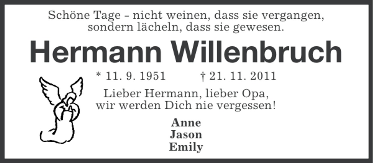 <p>Schöne Tage - nicht weinen, dass sie vergangen,<br />sondern lächeln, dass sie gewesen.</p><p>Hermann Willenbruch<br />* 11. 9. 1951<br />† 21. 11. 2011<br />Lieber Hermann, lieber Opa,<br />wir werden Dich nie vergessen!<br />Anne<br />Jason<br />Emily</p>