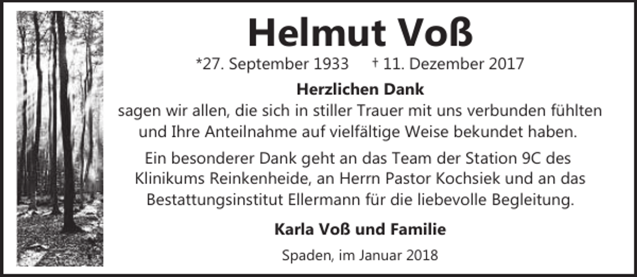 <p>Helmut Voß</p><p>*27. September 1933</p><p>† 11. Dezember 2017</p><p>Herzlichen Dank<br />sagen wir allen, die sich in stiller Trauer mit uns verbunden fühlten<br />und Ihre Anteilnahme auf vielfältige Weise bekundet haben.<br />Ein besonderer Dank geht an das Team der Station 9C des<br />Klinikums Reinkenheide, an Herrn Pastor Kochsiek und an das<br />Bestattungsinstitut Ellermann für die liebevolle Begleitung.<br />Karla Voß und Familie<br />Spaden, im Januar 2018</p>