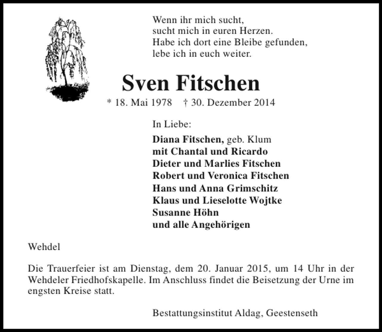 <p>Wenn ihr mich sucht,<br />sucht mich in euren Herzen.<br />Habe ich dort eine Bleibe gefunden,<br />lebe ich in euch weiter.</p><p>Sven Fitschen</p><p>* 18. Mai 1978</p><p>† 30. Dezember 2014</p><p>In Liebe:<br />Diana Fitschen, geb. Klum<br />mit Chantal und Ricardo<br />Dieter und Marlies Fitschen<br />Robert und Veronica Fitschen<br />Hans und Anna Grimschitz<br />Klaus und Lieselotte Wojtke<br />Susanne Höhn<br />und alle Angehörigen<br />Wehdel<br />Die Trauerfeier ist am Dienstag, dem 20. Januar 2015, um 14 Uhr in der<br />Wehdeler Friedhofskapelle. Im Anschluss findet die Beisetzung der Urne im<br />engsten Kreise statt.<br />Bestattungsinstitut Aldag, Geestenseth</p>