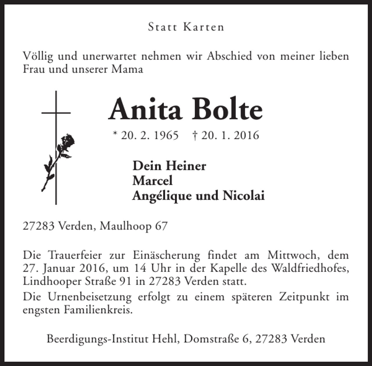 <p>St a t t K a r t e n<br />Völlig und unerwartet nehmen wir Abschied von meiner lieben<br />Frau und unserer Mama</p><p>Anita Bolte<br />* 20. 2. 1965</p><p>† 20. 1. 2016</p><p>Dein Heiner<br />Marcel<br />Angélique und Nicolai<br />27283 Verden, Maulhoop 67<br />Die Trauerfeier zur Einäscherung findet am Mittwoch, dem<br />27. Januar 2016, um 14 Uhr in der Kapelle des Waldfriedhofes,<br />Lindhooper Straße 91 in 27283 Verden statt.<br />Die Urnenbeisetzung erfolgt zu einem späteren Zeitpunkt im<br />engsten Familienkreis.<br />Beerdigungs-Institut Hehl, Domstraße 6, 27283 Verden</p>