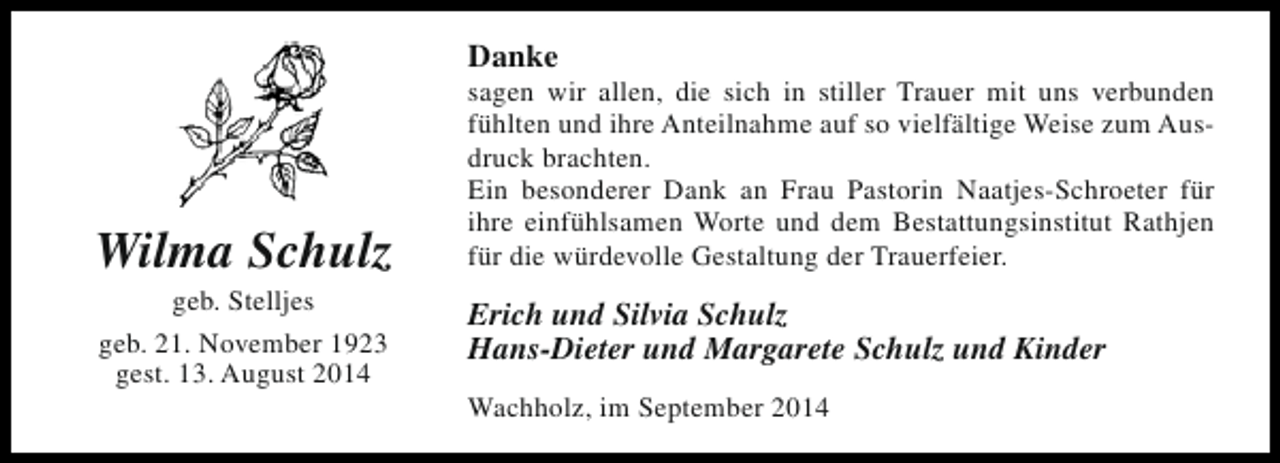 <p>Danke</p><p>Wilma Schulz<br />geb. Stelljes<br />geb. 21. November 1923<br />gest. 13. August 2014</p><p>sagen wir allen, die sich in stiller Trauer mit uns verbunden<br />fühlten und ihre Anteilnahme auf so vielfältige Weise zum Ausdruck brachten.<br />Ein besonderer Dank an Frau Pastorin Naatjes-Schroeter für<br />ihre einfühlsamen Worte und dem Bestattungsinstitut Rathjen<br />für die würdevolle Gestaltung der Trauerfeier.</p><p>Erich und Silvia Schulz<br />Hans-Dieter und Margarete Schulz und Kinder<br />Wachholz, im September 2014</p>