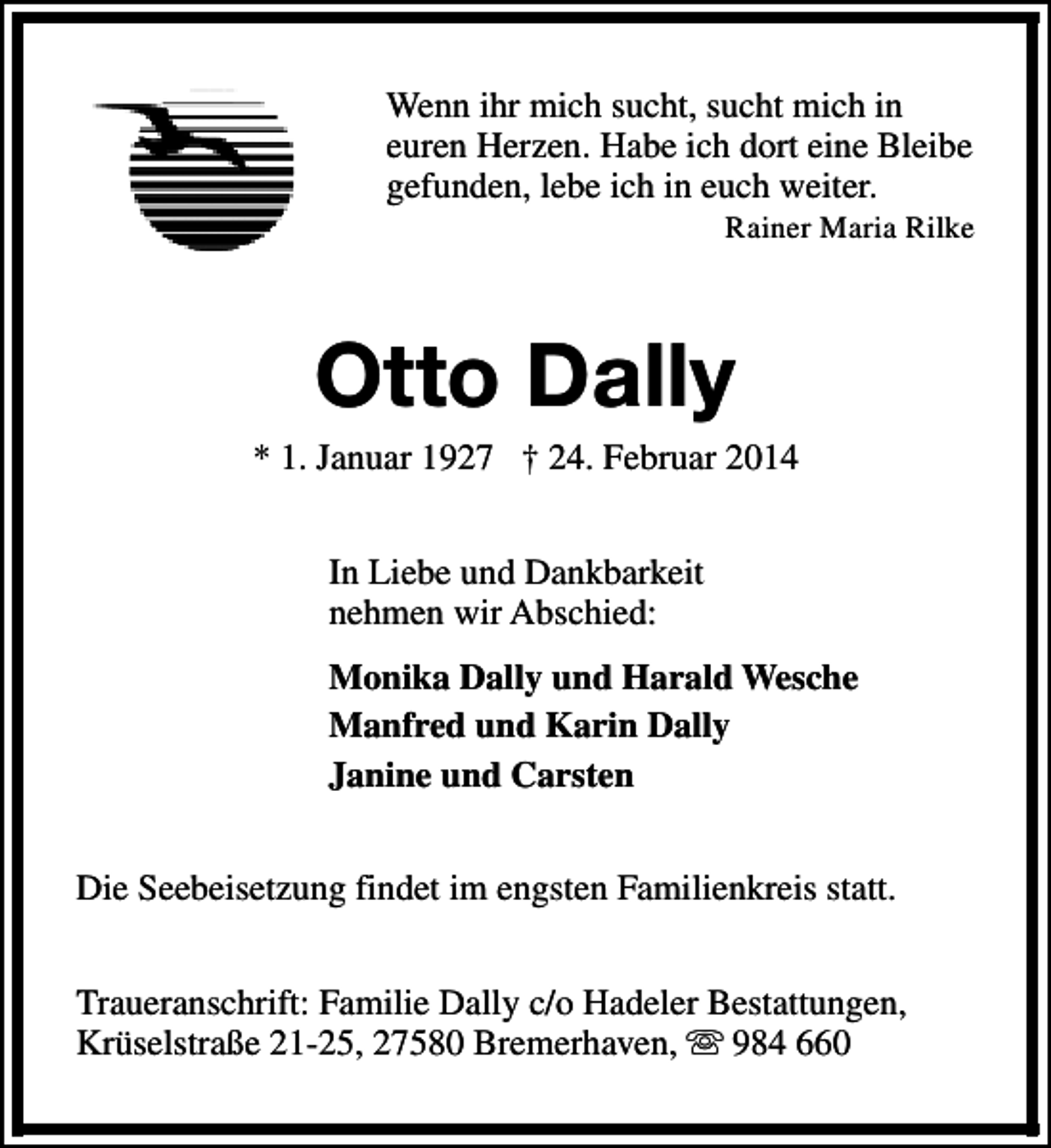 <p>Wenn ihr mich sucht, sucht mich in<br />euren Herzen. Habe ich dort eine Bleibe<br />gefunden, lebe ich in euch weiter.</p><p>Rainer Maria Rilke</p><p>Otto Dally</p><p>* 1. Januar 1927 † 24. Februar 2014<br />In Liebe und Dankbarkeit<br />nehmen wir Abschied:<br />Monika Dally und Harald Wesche<br />Manfred und Karin Dally<br />Janine und Carsten<br />Die Seebeisetzung findet im engsten Familienkreis statt.<br />Traueranschrift: Familie Dally c/o Hadeler Bestattungen,<br />Krüselstraße 21-25, 27580 Bremerhaven, s 984 660</p>