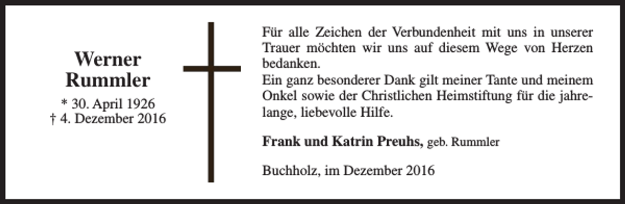 <p>Werner<br />Rummler<br />* 30. April 1926<br />† 4. Dezember 2016</p><p>Für alle Zeichen der Verbundenheit mit uns in unserer<br />Trauer möchten wir uns auf diesem Wege von Herzen<br />bedanken.<br />Ein ganz besonderer Dank gilt meiner Tante und meinem<br />Onkel sowie der Christlichen Heimstiftung für die jahrelange, liebevolle Hilfe.<br />Frank und Katrin Preuhs, geb. Rummler<br />Buchholz, im Dezember 2016</p>