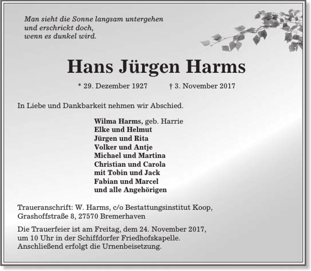 <p>Man sieht die Sonne langsam untergehen<br />und erschrickt doch,<br />wenn es dunkel wird.</p><p>Hans Jürgen Harms<br />* 29. Dezember 1927</p><p>† 3. November 2017</p><p>In Liebe und Dankbarkeit nehmen wir Abschied.<br />Wilma Harms, geb. Harrie<br />Elke und Helmut<br />Jürgen und Rita<br />Volker und Antje<br />Michael und Martina<br />Christian und Carola<br />mit Tobin und Jack<br />Fabian und Marcel<br />und alle Angehörigen<br />Traueranschrift: W. Harms, c/o Bestattungsinstitut Koop,<br />Grashoffstraße 8, 27570 Bremerhaven<br />Die Trauerfeier ist am Freitag, dem 24. November 2017,<br />um 10 Uhr in der Schiffdorfer Friedhofskapelle.<br />Anschließend erfolgt die Urnenbeisetzung.</p>