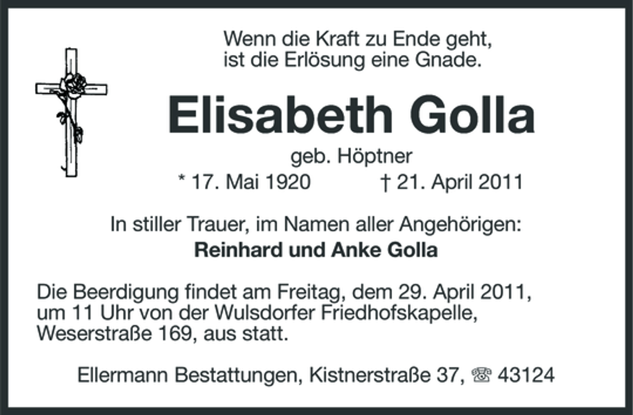 <p>Wenn die Kraft zu Ende geht, ist die Erlösung eine Gnade.</p><p>Elisabeth Golla<br />geb. Höptner * 17. Mai 1920 † 21. April 2011 In stiller Trauer, im Namen aller Angehörigen: Reinhard und Anke Golla Die Beerdigung findet am Freitag, dem 29. April 2011, um 11 Uhr von der Wulsdorfer Friedhofskapelle, Weserstraße 169, aus statt. Ellermann Bestattungen, Kistnerstraße 37, 43124</p>