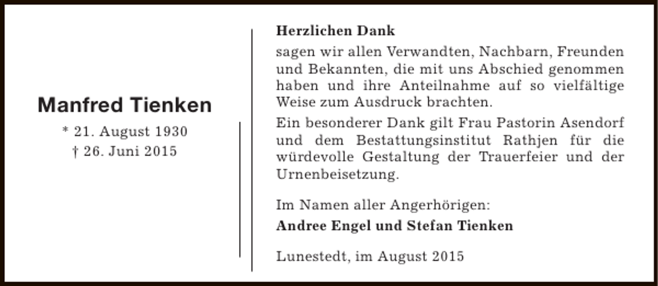<p>Manfred Tienken<br />* 21. August 1930<br />† 26. Juni 2015</p><p>Herzlichen Dank<br />sagen wir allen Verwandten, Nachbarn, Freunden<br />und Bekannten, die mit uns Abschied genommen<br />haben und ihre Anteilnahme auf so vielfältige<br />Weise zum Ausdruck brachten.<br />Ein besonderer Dank gilt Frau Pastorin Asendorf<br />und dem Bestattungsinstitut Rathjen für die<br />würdevolle Gestaltung der Trauerfeier und der<br />Urnenbeisetzung.<br />Im Namen aller Angerhörigen:<br />Andree Engel und Stefan Tienken<br />Lunestedt, im August 2015</p>