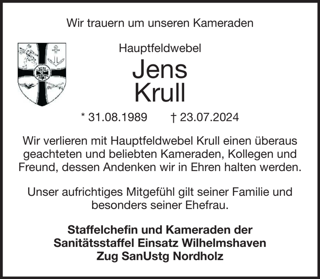 <p>Wir trauern um unseren Kameraden<br />Hauptfeldwebel</p><p>Jens<br />Krull</p><p>* 31.08.1989</p><p>† 23.07.2024</p><p>Wir verlieren mit Hauptfeldwebel Krull einen überaus<br />geachteten und beliebten Kameraden, Kollegen und<br />Freund, dessen Andenken wir in Ehren halten werden.<br />Unser aufrichtiges Mitgefühl gilt seiner Familie und<br />besonders seiner Ehefrau.<br />Staffelchefin und Kameraden der<br />Sanitätsstaffel Einsatz Wilhelmshaven<br />Zug SanUstg Nordholz</p>