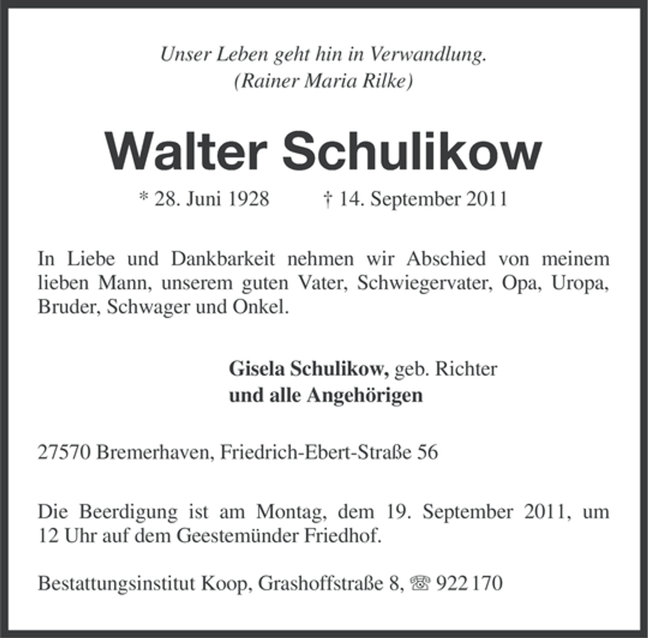 <p>Unser Leben geht hin in Verwandlung.<br />(Rainer Maria Rilke)</p><p>Walter Schulikow<br />* 28. Juni 1928</p><p>† 14. September 2011</p><p>In Liebe und Dankbarkeit nehmen wir Abschied von meinem<br />lieben Mann, unserem guten Vater, Schwiegervater, Opa, Uropa,<br />Bruder, Schwager und Onkel.<br />Gisela Schulikow, geb. Richter<br />und alle Angehörigen<br />27570 Bremerhaven, Friedrich-Ebert-Straße 56<br />Die Beerdigung ist am Montag, dem 19. September 2011, um<br />12 Uhr auf dem Geestemünder Friedhof.<br />Bestattungsinstitut Koop, Grashoffstraße 8, 922 170</p>
