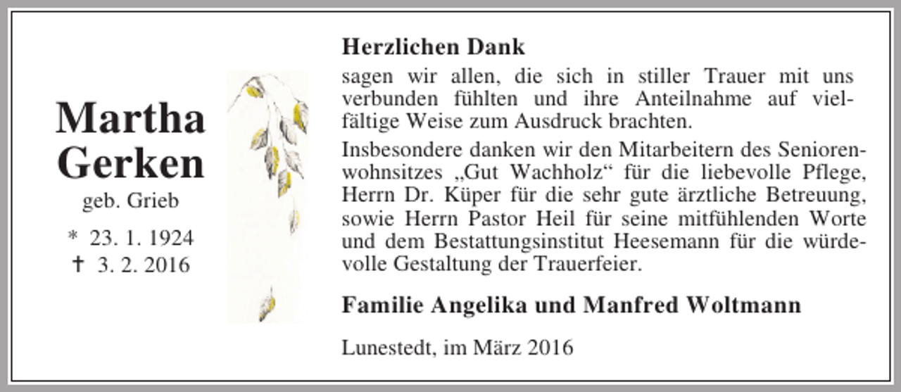 <p>Herzlichen Dank</p><p>Martha<br />Gerken<br />geb. Grieb</p><p>* 23. 1. 1924<br />B 3. 2. 2016</p><p>sagen wir allen, die sich in stiller Trauer mit uns<br />verbunden fühlten und ihre Anteilnahme auf vielfältige Weise zum Ausdruck brachten.<br />Insbesondere danken wir den Mitarbeitern des Seniorenwohnsitzes „Gut Wachholz“ für die liebevolle Pflege,<br />Herrn Dr. Küper für die sehr gute ärztliche Betreuung,<br />sowie Herrn Pastor Heil für seine mitfühlenden Worte<br />und dem Bestattungsinstitut Heesemann für die würdevolle Gestaltung der Trauerfeier.</p><p>Familie Angelika und Manfred Woltmann<br />Lunestedt, im März 2016</p>