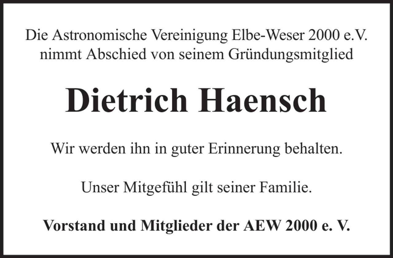 <p>Die Astronomische Vereinigung Elbe-Weser 2000 e.V.<br />nimmt Abschied von seinem Gründungsmitglied</p><p>Dietrich Haensch<br />Wir werden ihn in guter Erinnerung behalten.<br />Unser Mitgefühl gilt seiner Familie.<br />Vorstand und Mitglieder der AEW 2000 e. V.</p>