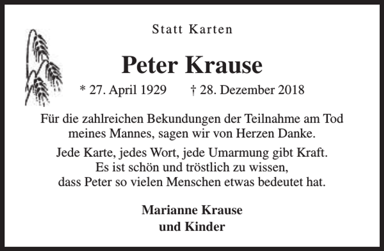 <p>Statt Karten</p><p>Peter Krause<br />* 27. April 1929</p><p>† 28. Dezember 2018</p><p>Für die zahlreichen Bekundungen der Teilnahme am Tod<br />meines Mannes, sagen wir von Herzen Danke.<br />Jede Karte, jedes Wort, jede Umarmung gibt Kraft.<br />Es ist schön und tröstlich zu wissen,<br />dass Peter so vielen Menschen etwas bedeutet hat.<br />Marianne Krause<br />und Kinder</p>