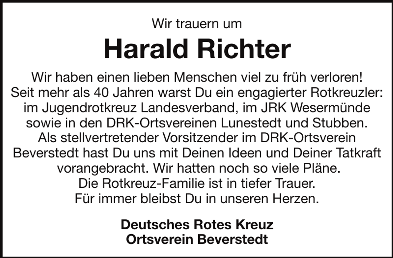 <p>Wir trauern um</p><p>Harald Richter<br />Wir haben einen lieben Menschen viel zu früh verloren!<br />Seit mehr als 40 Jahren warst Du ein engagierter Rotkreuzler:<br />im Jugendrotkreuz Landesverband, im JRK Wesermünde<br />sowie in den DRK-Ortsvereinen Lunestedt und Stubben.<br />Als stellvertretender Vorsitzender im DRK-Ortsverein<br />Beverstedt hast Du uns mit Deinen Ideen und Deiner Tatkraft<br />vorangebracht. Wir hatten noch so viele Pläne.<br />Die Rotkreuz-Familie ist in tiefer Trauer.<br />Für immer bleibst Du in unseren Herzen.<br />Deutsches Rotes Kreuz<br />Ortsverein Beverstedt</p>