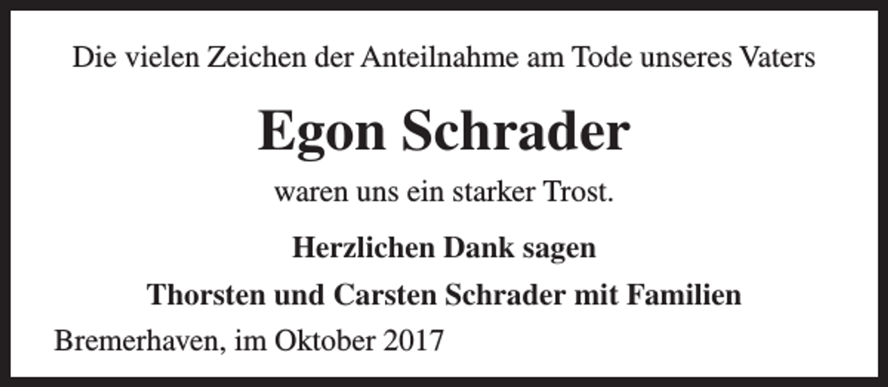 <p>Die vielen Zeichen der Anteilnahme am Tode unseres Vaters</p><p>Egon Schrader<br />waren uns ein starker Trost.<br />Herzlichen Dank sagen<br />Thorsten und Carsten Schrader mit Familien<br />Bremerhaven, im Oktober 2017</p>