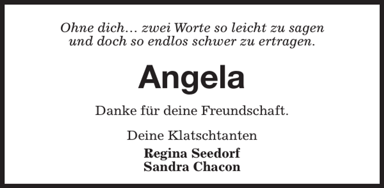 <p>Ohne dich… zwei Worte so leicht zu sagen<br />und doch so endlos schwer zu ertragen.</p><p>Angela<br />Danke für deine Freundschaft.<br />Deine Klatschtanten<br />Regina Seedorf<br />Sandra Chacon</p>