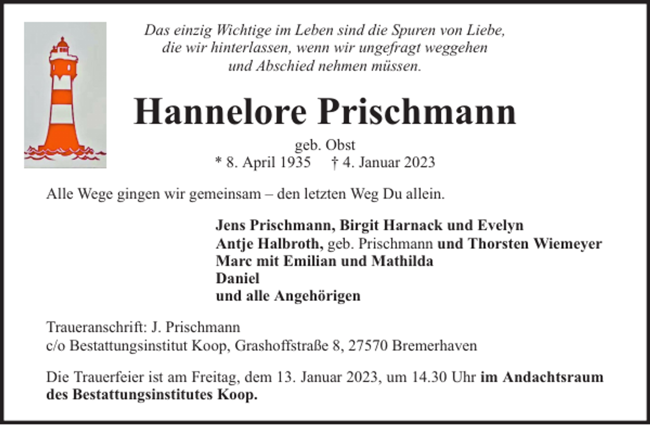 <p>Das einzig Wichtige im Leben sind die Spuren von Liebe,<br />die wir hinterlassen, wenn wir ungefragt weggehen<br />und Abschied nehmen müssen.</p><p>Hannelore Prischmann<br />geb. Obst<br />* 8. April 1935 † 4. Januar 2023</p><p>Alle Wege gingen wir gemeinsam – den letzten Weg Du allein.<br />Jens Prischmann, Birgit Harnack und Evelyn<br />Antje Halbroth, geb. Prischmann und Thorsten Wiemeyer<br />Marc mit Emilian und Mathilda<br />Daniel<br />und alle Angehörigen<br />Traueranschrift: J. Prischmann<br />c/o Bestattungsinstitut Koop, Grashoffstraße 8, 27570 Bremerhaven<br />Die Trauerfeier ist am Freitag, dem 13. Januar 2023, um 14.30 Uhr im Andachtsraum<br />des Bestattungsinstitutes Koop.</p>