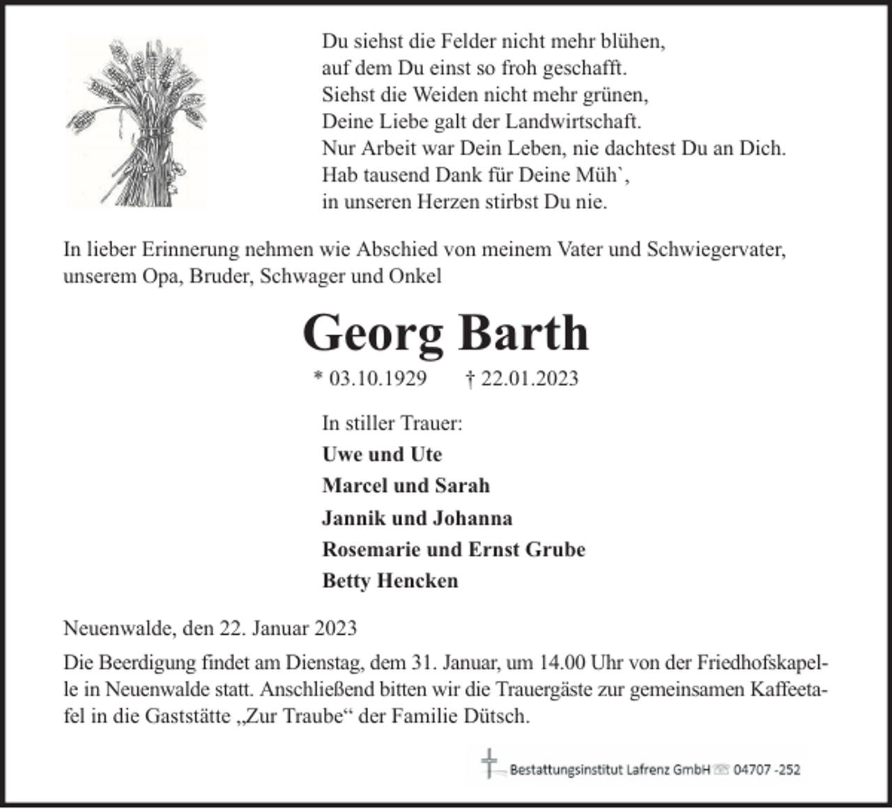 <p>Du siehst die Felder nicht mehr blühen,<br />auf dem Du einst so froh geschafft.<br />Siehst die Weiden nicht mehr grünen,<br />Deine Liebe galt der Landwirtschaft.<br />Nur Arbeit war Dein Leben, nie dachtest Du an Dich.<br />Hab tausend Dank für Deine Müh`,<br />in unseren Herzen stirbst Du nie.<br />In lieber Erinnerung nehmen wie Abschied von meinem Vater und Schwiegervater,<br />unserem Opa, Bruder, Schwager und Onkel</p><p>Georg Barth<br />* 03.10.1929</p><p>† 22.01.2023</p><p>In stiller Trauer:<br />Uwe und Ute<br />Marcel und Sarah<br />Jannik und Johanna<br />Rosemarie und Ernst Grube<br />Betty Hencken<br />Neuenwalde, den 22. Januar 2023<br />Die Beerdigung findet am Dienstag, dem 31. Januar, um 14.00 Uhr von der Friedhofskapelle in Neuenwalde statt. Anschließend bitten wir die Trauergäste zur gemeinsamen Kaffeetafel in die Gaststätte „Zur Traube“ der Familie Dütsch.</p>