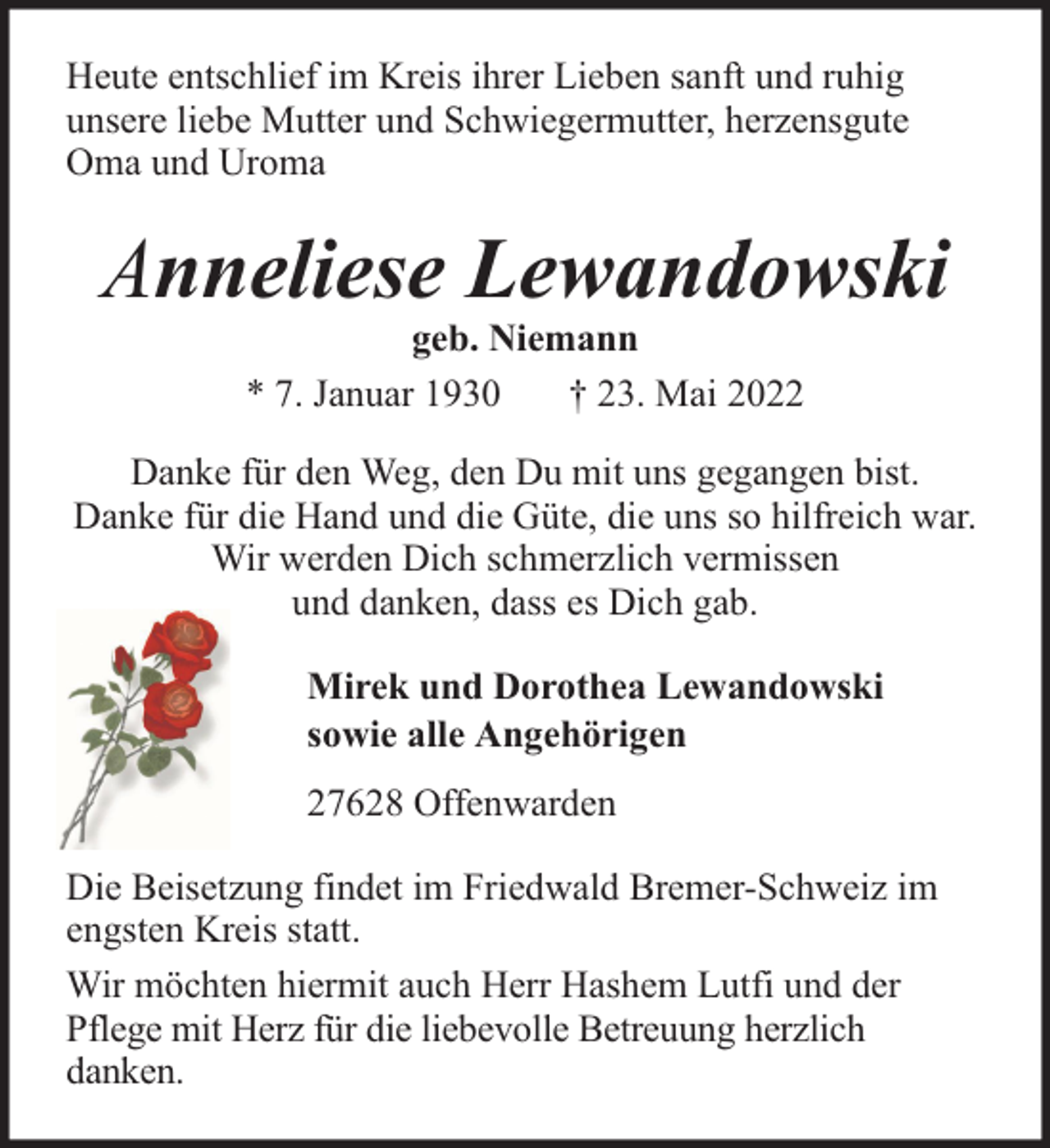 <p>Heute entschlief im Kreis ihrer Lieben sanft und ruhig<br />unsere liebe Mutter und Schwiegermutter, herzensgute<br />Oma und Uroma</p><p>Anneliese Lewandowski<br />geb. Niemann<br />* 7. Januar 1930<br />† 23. Mai 2022</p><p>Danke für den Weg, den Du mit uns gegangen bist.<br />Danke für die Hand und die Güte, die uns so hilfreich war.<br />Wir werden Dich schmerzlich vermissen<br />und danken, dass es Dich gab.<br />Mirek und Dorothea Lewandowski<br />sowie alle Angehörigen<br />27628 Offenwarden<br />Die Beisetzung findet im Friedwald Bremer-Schweiz im<br />engsten Kreis statt.<br />Wir möchten hiermit auch Herr Hashem Lutfi und der<br />Pflege mit Herz für die liebevolle Betreuung herzlich<br />danken.</p>