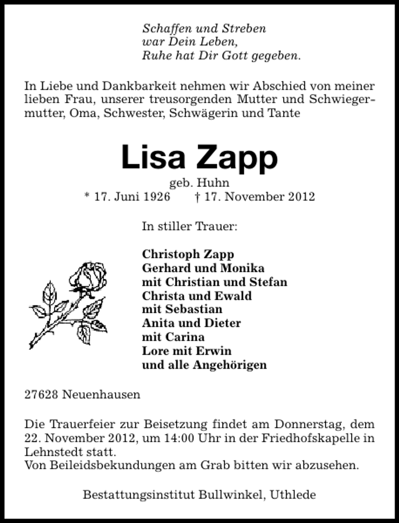 <p>Schaffen und Streben<br />war Dein Leben,<br />Ruhe hat Dir Gott gegeben.<br />In Liebe und Dankbarkeit nehmen wir Abschied von meiner<br />lieben Frau, unserer treusorgenden Mutter und Schwiegermutter, Oma, Schwester, Schwägerin und Tante</p><p>Lisa Zapp</p><p>geb. Huhn<br />* 17. Juni 1926<br />† 17. November 2012<br />In stiller Trauer:<br />Christoph Zapp<br />Gerhard und Monika<br />mit Christian und Stefan<br />Christa und Ewald<br />mit Sebastian<br />Anita und Dieter<br />mit Carina<br />Lore mit Erwin<br />und alle Angehörigen<br />27628 Neuenhausen<br />Die Trauerfeier zur Beisetzung findet am Donnerstag, dem<br />22. November 2012, um 14:00 Uhr in der Friedhofskapelle in<br />Lehnstedt statt.<br />Von Beileidsbekundungen am Grab bitten wir abzusehen.<br />Bestattungsinstitut Bullwinkel, Uthlede</p>