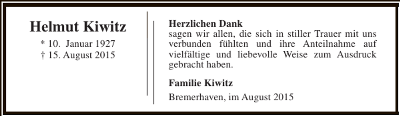 <p>Helmut Kiwitz<br />* 10. Januar 1927<br />† 15. August 2015</p><p>Herzlichen Dank<br />sagen wir allen, die sich in stiller Trauer mit uns<br />verbunden fühlten und ihre Anteilnahme auf<br />vielfältige und liebevolle Weise zum Ausdruck<br />gebracht haben.<br />Familie Kiwitz<br />Bremerhaven, im August 2015</p>