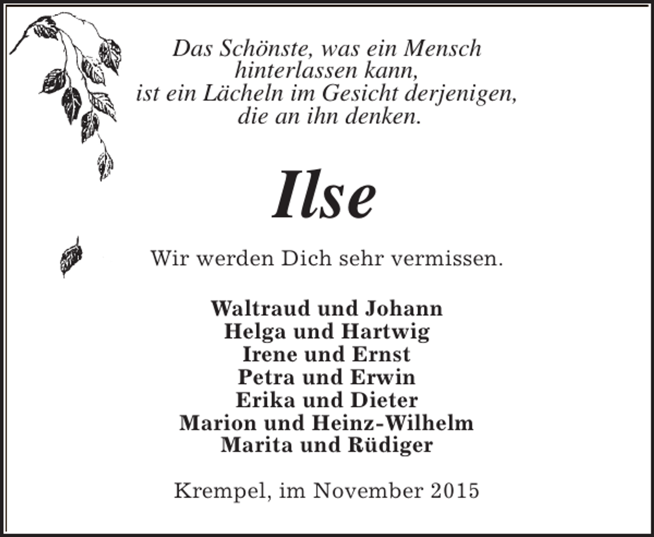 <p>Das Schönste, was ein Mensch<br />hinterlassen kann,<br />ist ein Lächeln im Gesicht derjenigen,<br />die an ihn denken.</p><p>Ilse<br />Wir werden Dich sehr vermissen.<br />Waltraud und Johann<br />Helga und Hartwig<br />Irene und Ernst<br />Petra und Erwin<br />Erika und Dieter<br />Marion und Heinz-Wilhelm<br />Marita und Rüdiger<br />Krempel, im November 2015</p>