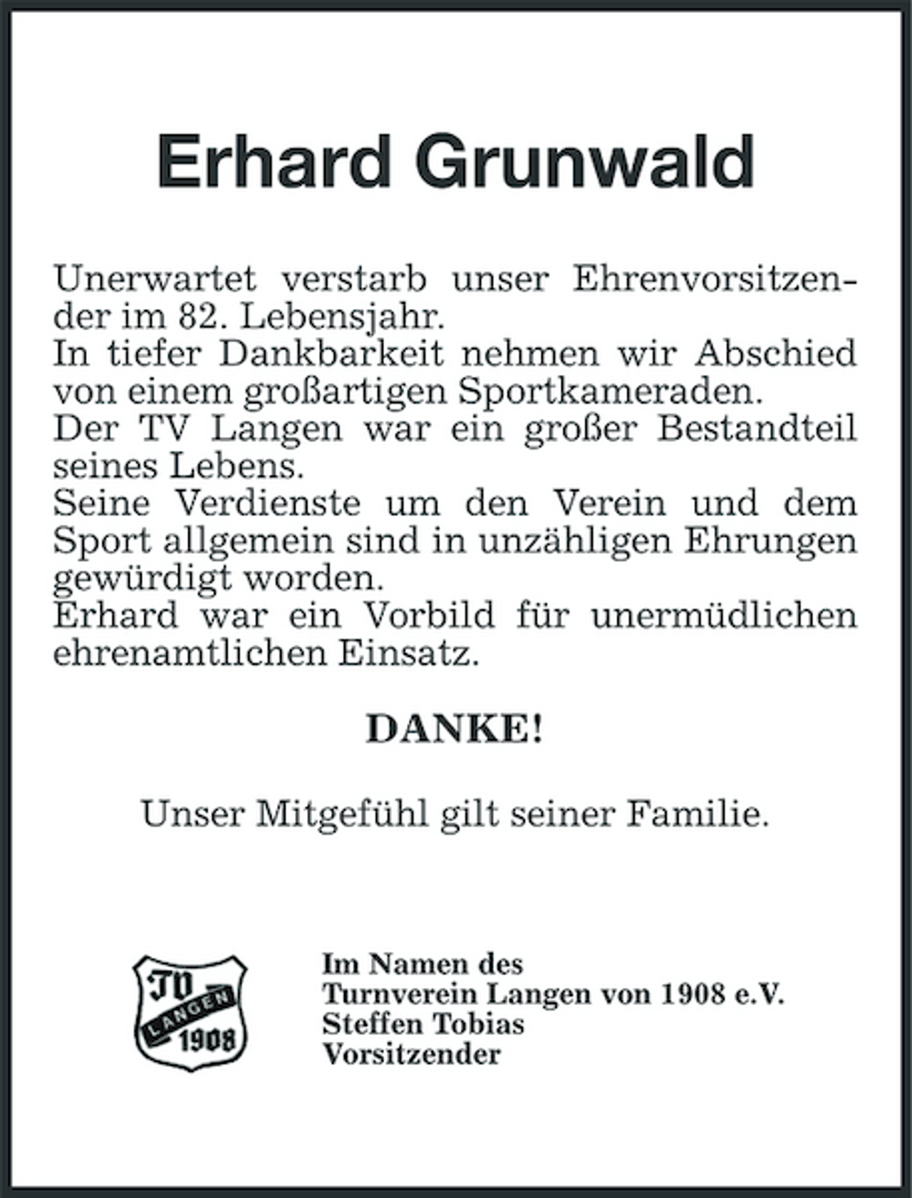 <p>Erhard Grunwald<br />Unerwartet verstarb unser Ehrenvorsitzender im 82. Lebensjahr. In tiefer Dankbarkeit nehmen wir Abschied von einem großartigen Sportkameraden. Der TV Langen war ein großer Bestandteil seines Lebens. Seine Verdienste um den Verein und dem Sport allgemein sind in unzähligen Ehrungen gewürdigt worden. Erhard war ein Vorbild für unermüdlichen ehrenamtlichen Einsatz.</p><p>DANKE!<br />Unser Mitgefühl gilt seiner Familie.</p><p>Im Namen des Turnverein Langen von 1908 e.V. Steffen Tobias Vorsitzender</p>