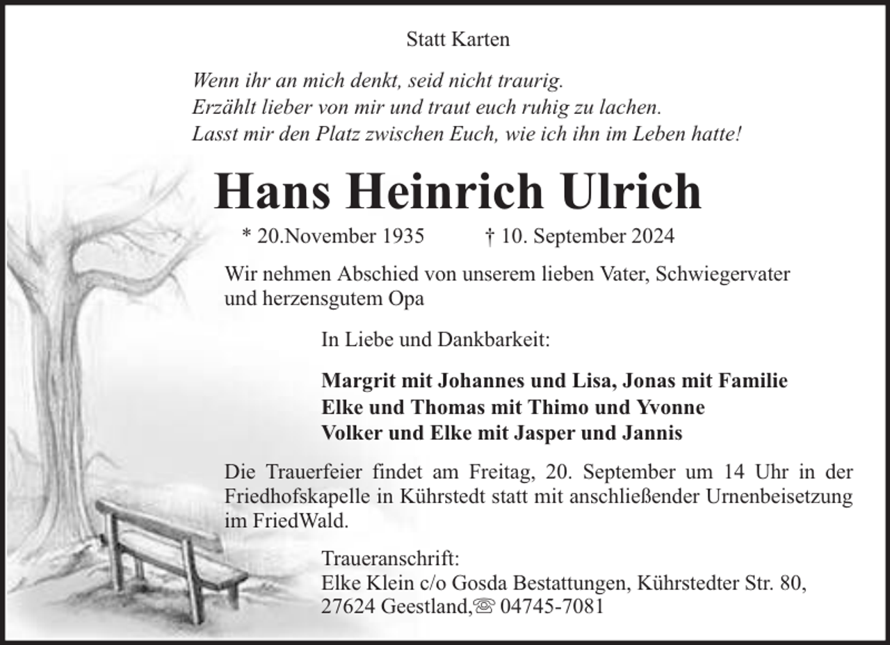 <p>Statt Karten<br />Wenn ihr an mich denkt, seid nicht traurig.<br />Erzählt lieber von mir und traut euch ruhig zu lachen.<br />Lasst mir den Platz zwischen Euch, wie ich ihn im Leben hatte!</p><p>Hans Heinrich Ulrich<br />* 20.November 1935</p><p>† 10. September 2024</p><p>Wir nehmen Abschied von unserem lieben Vater, Schwiegervater<br />und herzensgutem Opa<br />In Liebe und Dankbarkeit:<br />Margrit mit Johannes und Lisa, Jonas mit Familie<br />Elke und Thomas mit Thimo und Yvonne<br />Volker und Elke mit Jasper und Jannis<br />Die Trauerfeier findet am Freitag, 20. September um 14 Uhr in der<br />Friedhofskapelle in Kührstedt statt mit anschließender Urnenbeisetzung<br />im FriedWald.<br />Traueranschrift:<br />Elke Klein c/o Gosda Bestattungen, Kührstedter Str. 80,<br />27624 Geestland, 04745-7081</p>