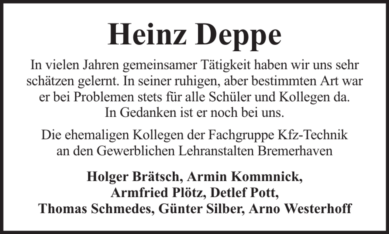 <p>Heinz Deppe<br />In vielen Jahren gemeinsamer Tätigkeit haben wir uns sehr<br />schätzen gelernt. In seiner ruhigen, aber bestimmten Art war<br />er bei Problemen stets für alle Schüler und Kollegen da.<br />In Gedanken ist er noch bei uns.<br />Die ehemaligen Kollegen der Fachgruppe Kfz-Technik<br />an den Gewerblichen Lehranstalten Bremerhaven<br />Holger Brätsch, Armin Kommnick,<br />Armfried Plötz, Detlef Pott,<br />Thomas Schmedes, Günter Silber, Arno Westerhoff</p>