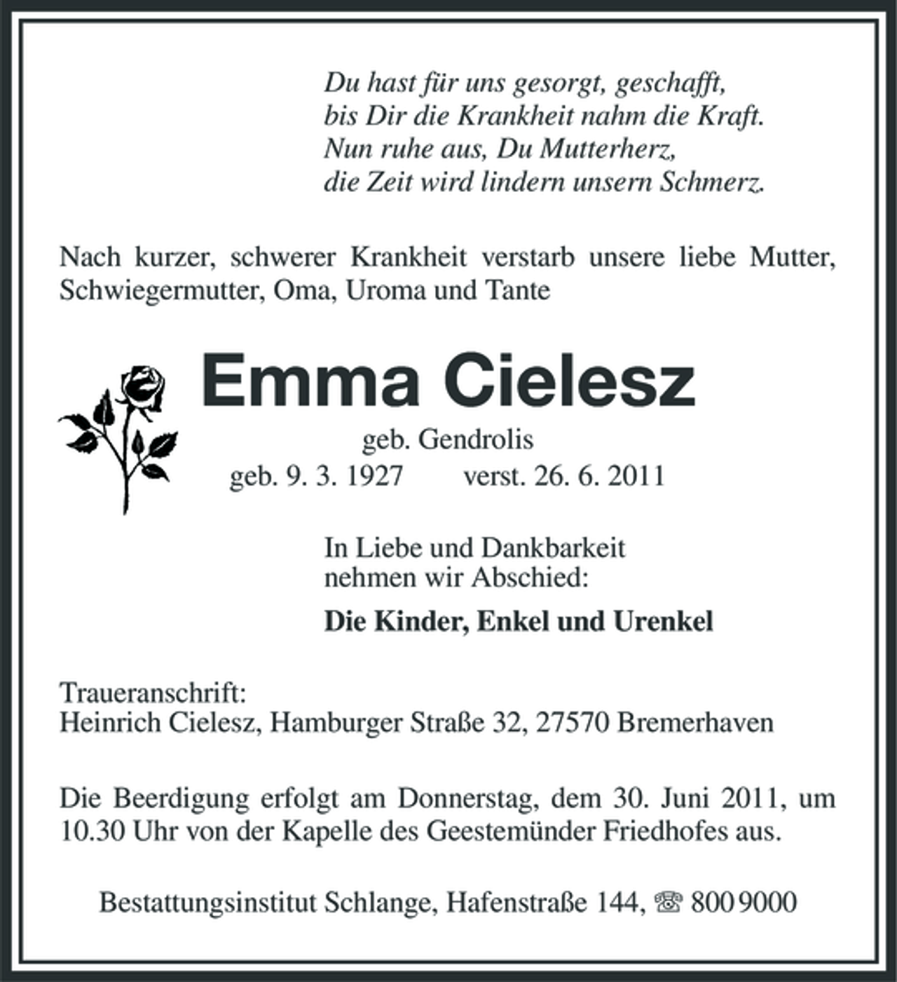 <p>Du hast für uns gesorgt, geschafft, bis Dir die Krankheit nahm die Kraft. Nun ruhe aus, Du Mutterherz, die Zeit wird lindern unsern Schmerz. Nach kurzer, schwerer Krankheit verstarb unsere liebe Mutter, Schwiegermutter, Oma, Uroma und Tante</p><p>Emma Cielesz<br />geb. Gendrolis geb. 9. 3. 1927 verst. 26. 6. 2011 In Liebe und Dankbarkeit nehmen wir Abschied: Die Kinder, Enkel und Urenkel Traueranschrift: Heinrich Cielesz, Hamburger Straße 32, 27570 Bremerhaven Die Beerdigung erfolgt am Donnerstag, dem 30. Juni 2011, um 10.30 Uhr von der Kapelle des Geestemünder Friedhofes aus. Bestattungsinstitut Schlange, Hafenstraße 144, 800 9000</p>
