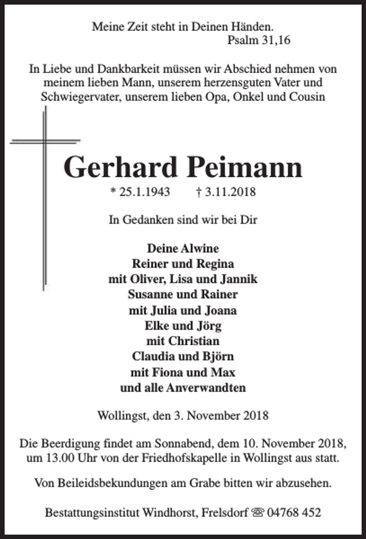 <p>Meine Zeit steht in Deinen Händen.<br />Psalm 31,16<br />In Liebe und Dankbarkeit müssen wir Abschied nehmen von<br />meinem lieben Mann, unserem herzensguten Vater und<br />Schwiegervater, unserem lieben Opa, Onkel und Cousin</p><p>Gerhard Peimann<br />* 25.1.1943</p><p>† 3.11.2018</p><p>In Gedanken sind wir bei Dir<br />Deine Alwine<br />Reiner und Regina<br />mit Oliver, Lisa und Jannik<br />Susanne und Rainer<br />mit Julia und Joana<br />Elke und Jörg<br />mit Christian<br />Claudia und Björn<br />mit Fiona und Max<br />und alle Anverwandten<br />Wollingst, den 3. November 2018<br />Die Beerdigung findet am Sonnabend, dem 10. November 2018,<br />um 13.00 Uhr von der Friedhofskapelle in Wollingst aus statt.<br />Von Beileidsbekundungen am Grabe bitten wir abzusehen.<br />Bestattungsinstitut Windhorst, Frelsdorf s 04768 452</p>