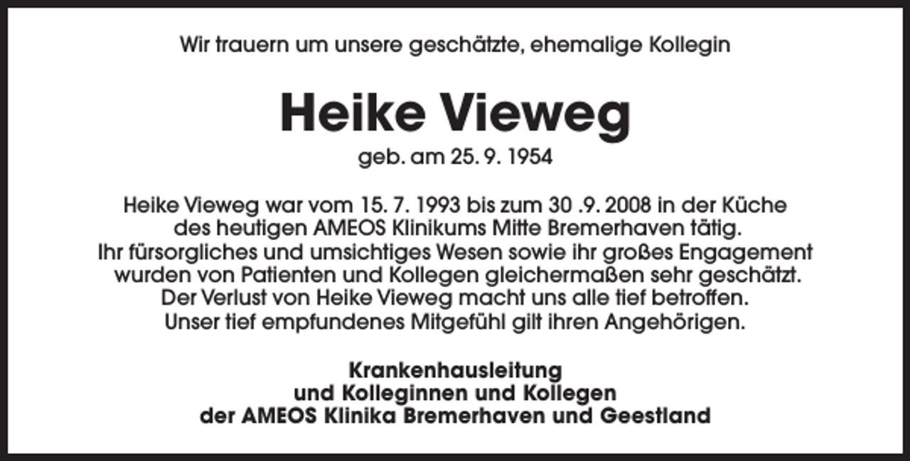 <p>Wir trauern um unsere geschätzte, ehemalige Kollegin</p><p>Heike Vieweg<br />geb. am 25. 9. 1954</p><p>Heike Vieweg war vom 15. 7. 1993 bis zum 30 .9. 2008 in der Küche<br />des heutigen AMEOS Klinikums Mitte Bremerhaven tätig.<br />Ihr fürsorgliches und umsichtiges Wesen sowie ihr großes Engagement<br />wurden von Patienten und Kollegen gleichermaßen sehr geschätzt.<br />Der Verlust von Heike Vieweg macht uns alle tief betroffen.<br />Unser tief empfundenes Mitgefühl gilt ihren Angehörigen.<br />Krankenhausleitung<br />und Kolleginnen und Kollegen<br />der AMEOS Klinika Bremerhaven und Geestland</p>