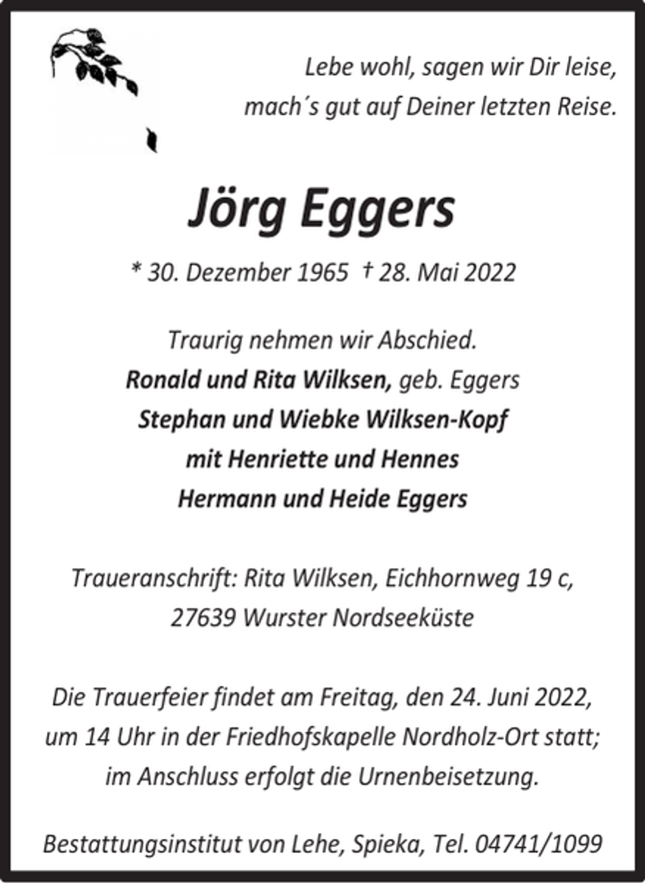 <p>Lebe wohl, sagen wir Dir leise,<br />mach´s gut auf Deiner letzten Reise.</p><p>Jörg Eggers<br />* 30. Dezember 1965 † 28. Mai 2022<br />Traurig nehmen wir Abschied.<br />Ronald und Rita Wilksen, geb. Eggers<br />Stephan und Wiebke Wilksen-Kopf<br />mit Henriette und Hennes<br />Hermann und Heide Eggers<br />Traueranschrift: Rita Wilksen, Eichhornweg 19 c,<br />27639 Wurster Nordseeküste<br />Die Trauerfeier findet am Freitag, den 24. Juni 2022,<br />um 14 Uhr in der Friedhofskapelle Nordholz-Ort statt;<br />im Anschluss erfolgt die Urnenbeisetzung.<br />Bestattungsinstitut von Lehe, Spieka, Tel. 04741/1099</p>