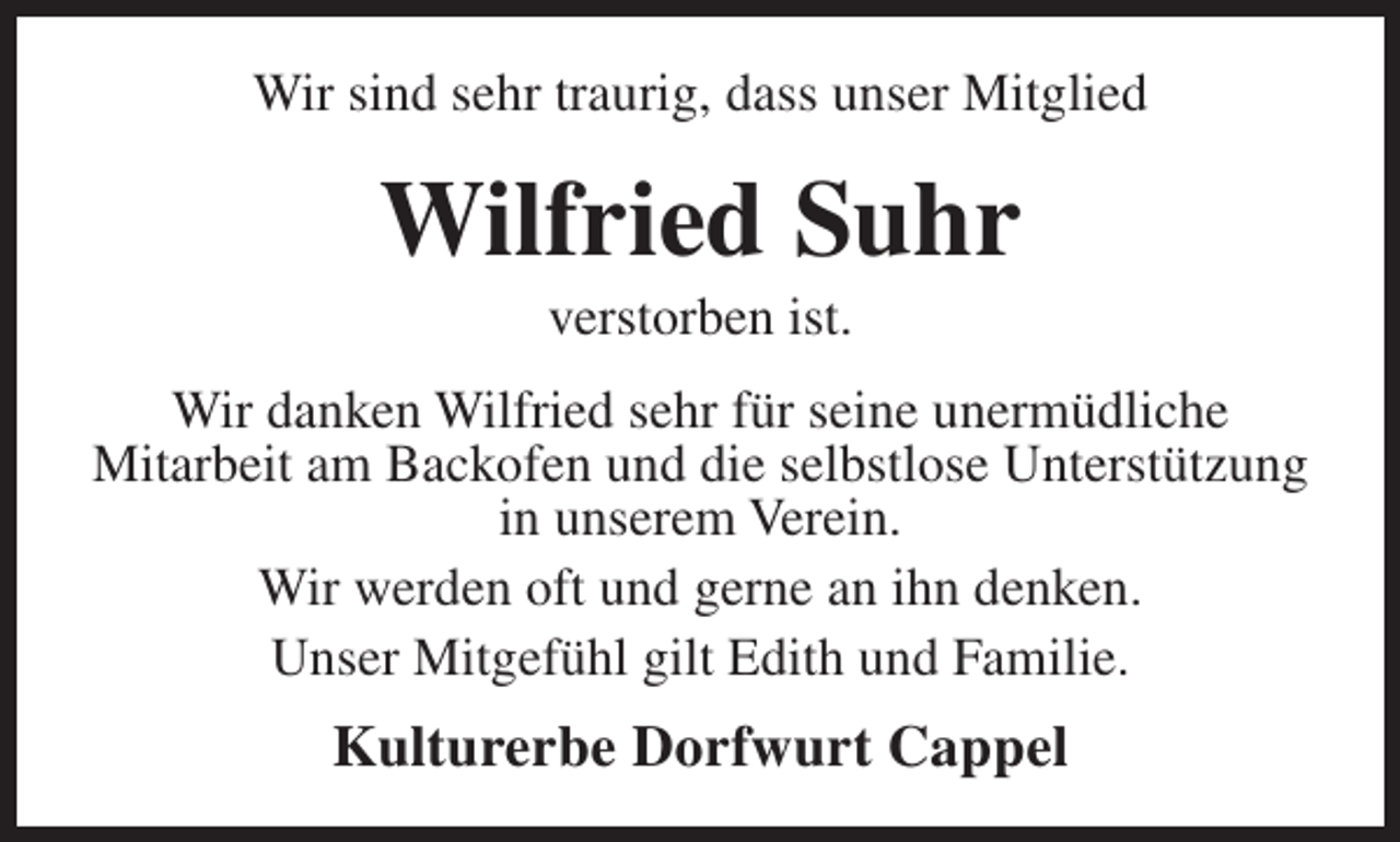 <p>Wir sind sehr traurig, dass unser Mitglied</p><p>Wilfried Suhr<br />verstorben ist.</p><p>Wir danken Wilfried sehr für seine unermüdliche<br />Mitarbeit am Backofen und die selbstlose Unterstützung<br />in unserem Verein.<br />Wir werden oft und gerne an ihn denken.<br />Unser Mitgefühl gilt Edith und Familie.</p><p>Kulturerbe Dorfwurt Cappel</p>