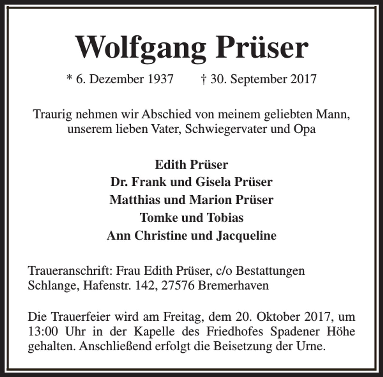 <p>Wolfgang Prüser<br />* 6. Dezember 1937</p><p>† 30. September 2017</p><p>Traurig nehmen wir Abschied von meinem geliebten Mann,<br />unserem lieben Vater, Schwiegervater und Opa<br />Edith Prüser<br />Dr. Frank und Gisela Prüser<br />Matthias und Marion Prüser<br />Tomke und Tobias<br />Ann Christine und Jacqueline<br />Traueranschrift: Frau Edith Prüser, c/o Bestattungen<br />Schlange, Hafenstr. 142, 27576 Bremerhaven<br />Die Trauerfeier wird am Freitag, dem 20. Oktober 2017, um<br />13:00 Uhr in der Kapelle des Friedhofes Spadener Höhe<br />gehalten. Anschließend erfolgt die Beisetzung der Urne.</p>