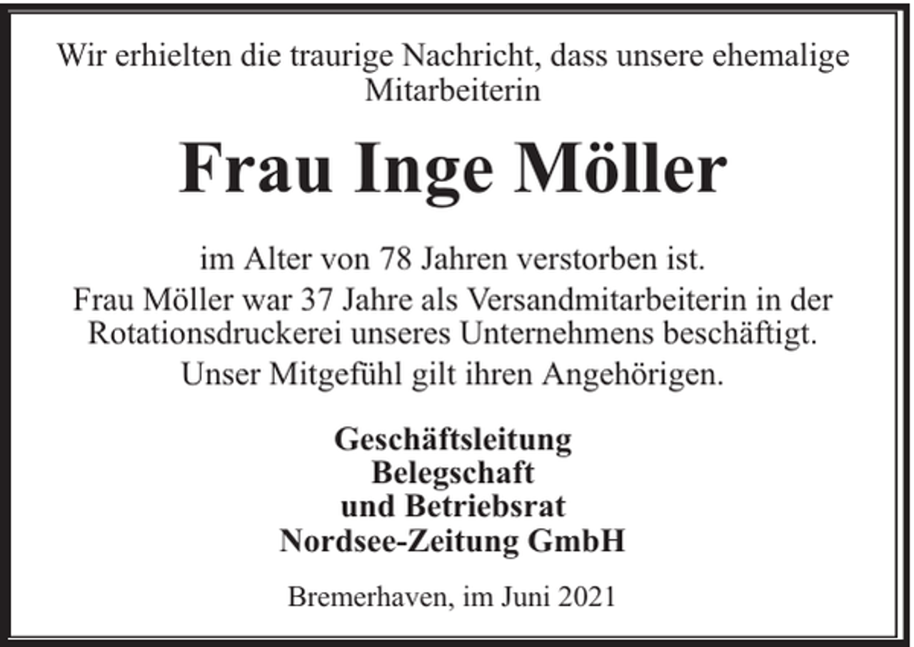 <p>Wir erhielten die traurige Nachricht, dass unsere ehemalige<br />Mitarbeiterin</p><p>Frau Inge Möller<br />im Alter von 78 Jahren verstorben ist.<br />Frau Möller war 37 Jahre als Versandmitarbeiterin in der<br />Rotationsdruckerei unseres Unternehmens beschäftigt.<br />Unser Mitgefühl gilt ihren Angehörigen.<br />Geschäftsleitung<br />Belegschaft<br />und Betriebsrat<br />Nordsee-Zeitung GmbH<br />Bremerhaven, im Juni 2021</p>