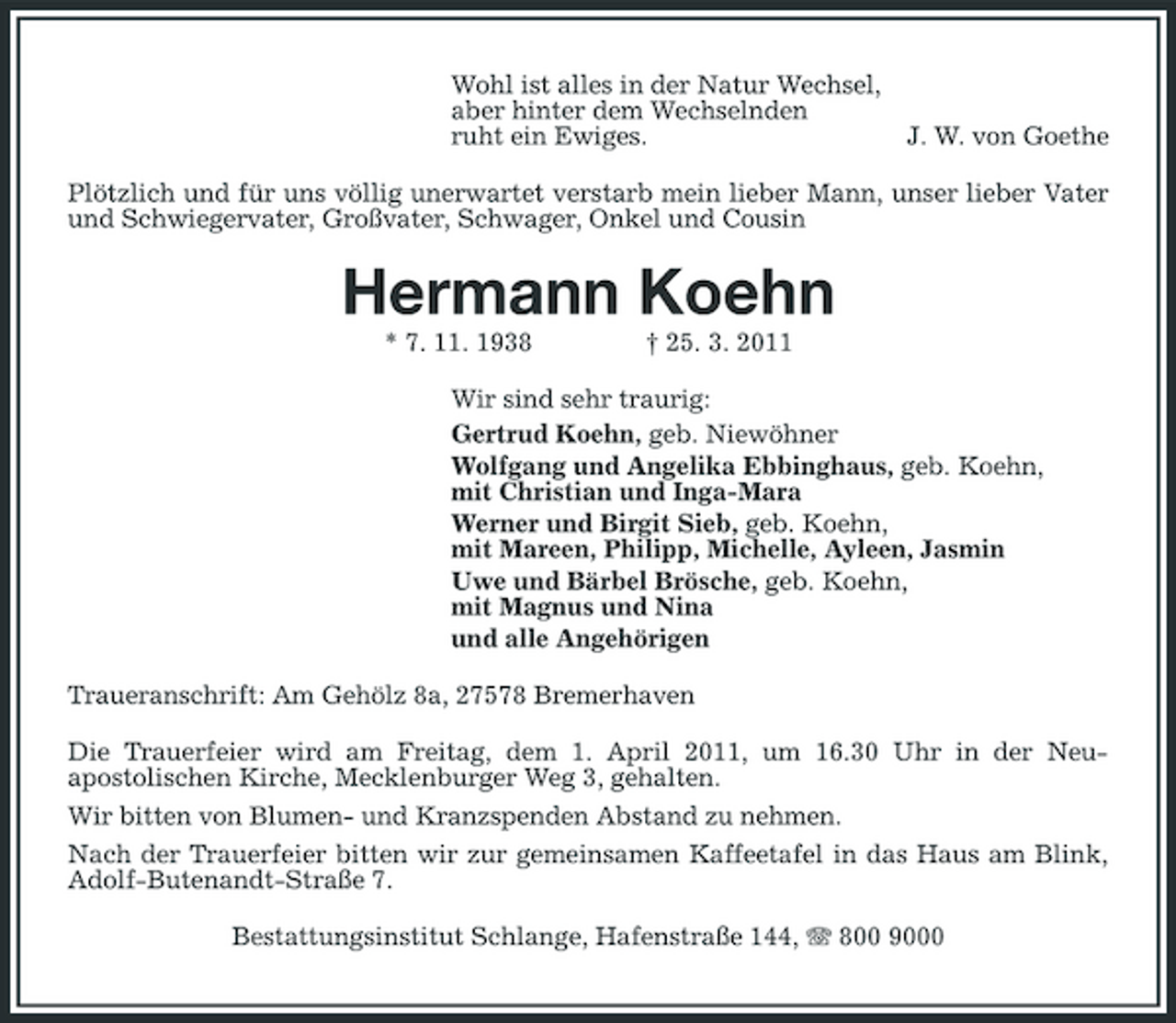 <p>Wohl ist alles in der Natur Wechsel, aber hinter dem Wechselnden ruht ein Ewiges.</p><p>J. W. von Goethe</p><p>Plötzlich und für uns völlig unerwartet verstarb mein lieber Mann, unser lieber Vater und Schwiegervater, Großvater, Schwager, Onkel und Cousin</p><p>Hermann Koehn<br />* 7. 11. 1938 † 25. 3. 2011 Wir sind sehr traurig: Gertrud Koehn, geb. Niewöhner Wolfgang und Angelika Ebbinghaus, geb. Koehn, mit Christian und Inga-Mara Werner und Birgit Sieb, geb. Koehn, mit Mareen, Philipp, Michelle, Ayleen, Jasmin Uwe und Bärbel Brösche, geb. Koehn, mit Magnus und Nina und alle Angehörigen Traueranschrift: Am Gehölz 8a, 27578 Bremerhaven Die Trauerfeier wird am Freitag, dem 1. April 2011, um 16.30 Uhr in der Neuapostolischen Kirche, Mecklenburger Weg 3, gehalten. Wir bitten von Blumen- und Kranzspenden Abstand zu nehmen. Nach der Trauerfeier bitten wir zur gemeinsamen Kaffeetafel in das Haus am Blink, Adolf-Butenandt-Straße 7. Bestattungsinstitut Schlange, Hafenstraße 144, 800 9000</p>