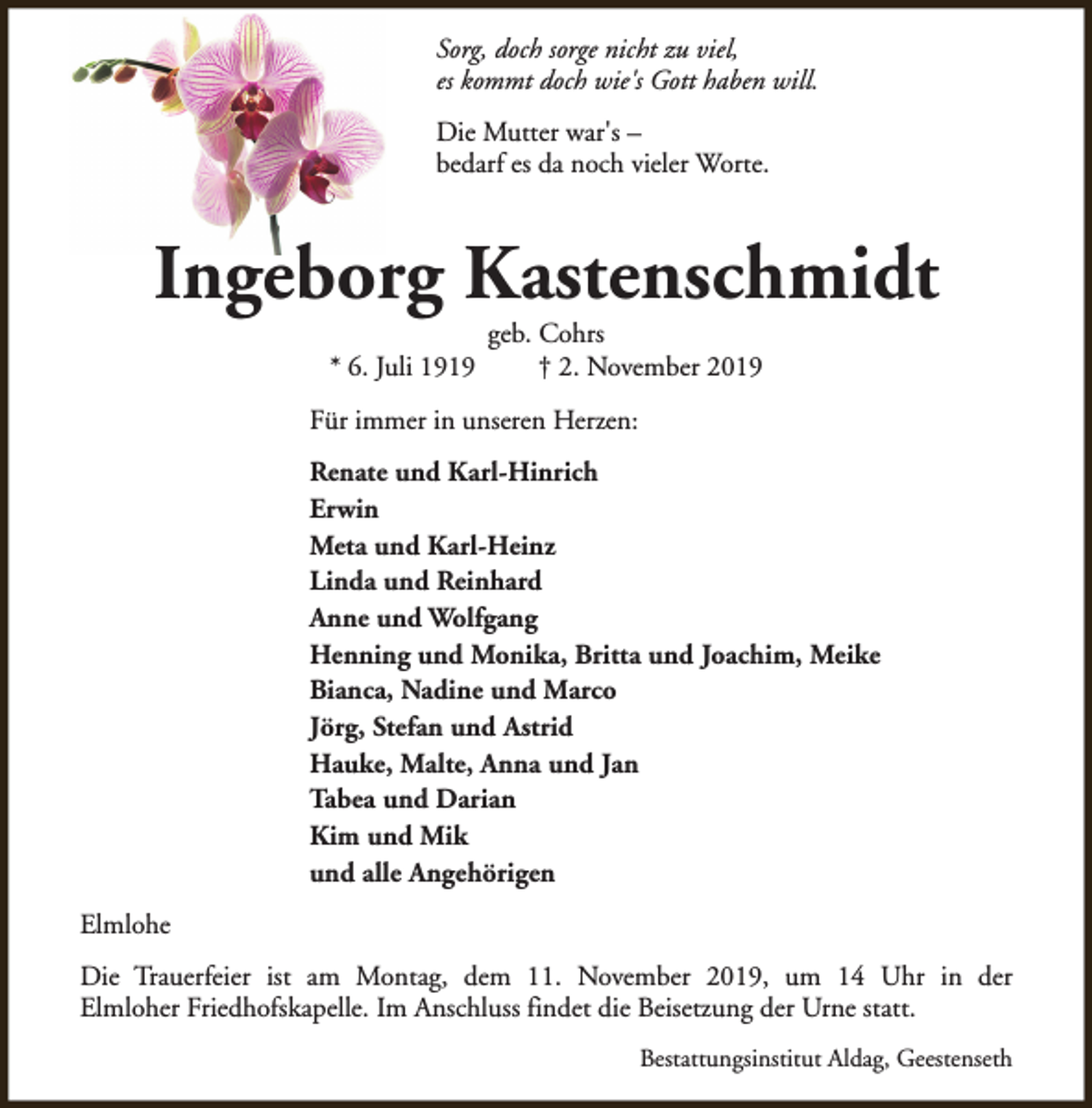 <p>Sorg, doch sorge nicht zu viel,<br />es kommt doch wie's Gott haben will.<br />Die Mutter war's –<br />bedarf es da noch vieler Worte.</p><p>Ingeborg Kastenschmidt<br />* 6. Juli 1919</p><p>geb. Cohrs<br />† 2. November 2019</p><p>Für immer in unseren Herzen:<br />Renate und Karl-Hinrich<br />Erwin<br />Meta und Karl-Heinz<br />Linda und Reinhard<br />Anne und Wolfgang<br />Henning und Monika, Britta und Joachim, Meike<br />Bianca, Nadine und Marco<br />Jörg, Stefan und Astrid<br />Hauke, Malte, Anna und Jan<br />Tabea und Darian<br />Kim und Mik<br />und alle Angehörigen<br />Elmlohe<br />Die Trauerfeier ist am Montag, dem 11. November 2019, um 14 Uhr in der<br />Elmloher Friedhofskapelle. Im Anschluss findet die Beisetzung der Urne statt.<br />Bestattungsinstitut Aldag, Geestenseth</p>